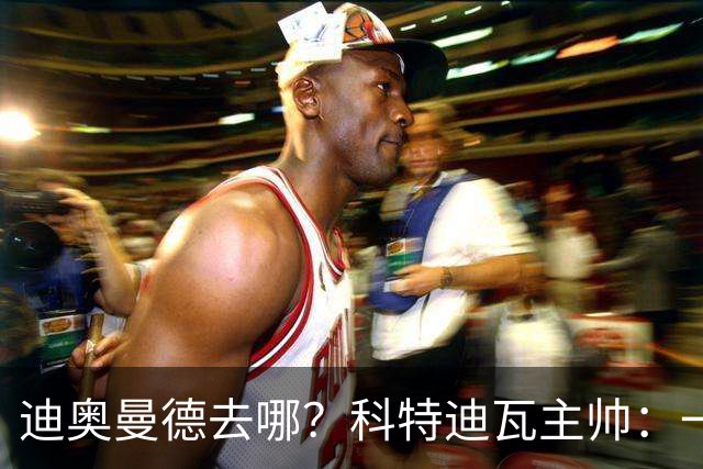 迪奥曼德去哪？科特迪瓦主帅：一会巴黎一会红军的，现在他很专注